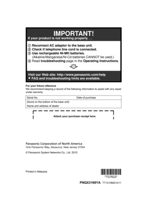 Page 100For your future reference
W
e recommend keeping a record of the following information to assist with any repair
under warranty.
Serial No. Date of purchase
(found on the bottom of the base unit)
Name and address of dealer © Panasonic System Networks Co., Ltd. 2010
Printed in Malaysia
*TG7622*
*TG7622*
  PNQX3168YA   TT1210MG10111 Reconnect AC adaptor to the base unit.
2 Check if telephone line cord is connected.
3 Use rechargeable Ni-MH batteries.
     (Alkaline/Manganese/Ni-Cd batteries CANNOT be...