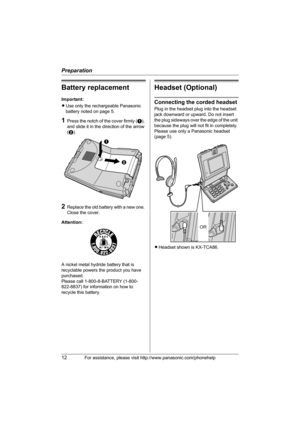 Page 12Preparation
12For assistance, please visit http://www.panasonic.com/phonehelp
Battery replacement
Important:
LUse only the rechargeable Panasonic 
battery noted on page 5.
1Press the notch of the cover firmly (A), 
and slide it in the direction of the arrow 
(B). 
2Replace the old battery with a new one. 
Close the cover.
Attention:
A nickel metal hydride battery that is 
recyclable powers the product you have 
purchased.
Please call 1-800-8-BATTERY (1-800-
822-8837) for information on how to 
recycle...