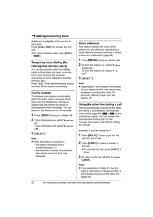 Page 20C Making/Answering Calls
20For assistance, please visit http://www.panasonic.com/phonehelp
details and availability of this service in 
your area.
Press {CALL WAIT} to answer the 2nd 
call.
LTo switch between calls, press {CALL 
WAIT}.
Temporary tone dialing (for 
rotary/pulse service users)
You can temporarily switch the dialing 
mode to tone when you need to access 
touch tone services (for example, 
answering services, telephone banking 
services, etc.).
Press {*} (TONE) before entering access...