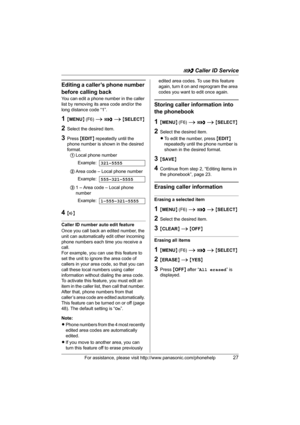 Page 27G Caller ID Service
For assistance, please visit http://www.panasonic.com/phonehelp27
Editing a caller’s phone number 
before calling back
You can edit a phone number in the caller 
list by removing its area code and/or the 
long distance code “1”.
1{MENU} (F6) i G i {SELECT}
2Select the desired item.
3Press {EDIT} repeatedly until the 
phone number is shown in the desired 
format. 
1Local phone number
2Area code – Local phone number
31 – Area code – Local phone 
number
4{s}
Caller ID number auto edit...