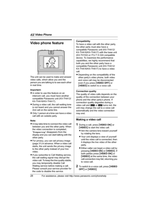 Page 28u Video Phone
28For assistance, please visit http://www.panasonic.com/phonehelp
Video phone feature
The unit can be used to make and answer 
video calls, which allow you and the 
person you are talking to to see each other 
in real time.
Important:
LIn order to use this feature on an 
intercom call, you must have another 
compatible Panasonic unit (KX-THA12/
KX-THA16/KX-THA17).
LDuring a video call, the call waiting tone 
is not heard and you cannot answer the 
2nd call on the same line.
LOnly 1 person...