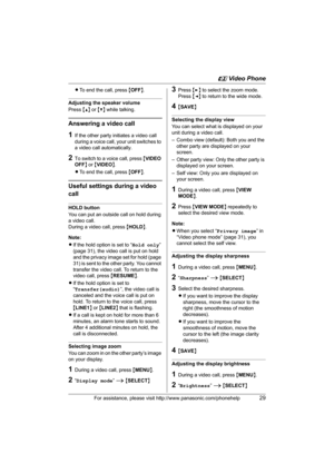Page 29u Video Phone
For assistance, please visit http://www.panasonic.com/phonehelp29
LTo end the call, press {OFF}.
Adjusting the speaker volume
Press {^} or {V} while talking.
Answering a video call
1If the other party initiates a video call 
during a voice call, your unit switches to 
a video call automatically.
2To switch to a voice call, press {VIDEO 
OFF} or {VIDEO}.
LTo end the call, press {OFF}.
Useful settings during a video 
call
HOLD button
You can put an outside call on hold during 
a video call....