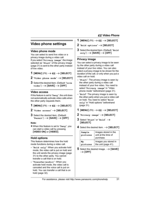 Page 31u Video Phone
For assistance, please visit http://www.panasonic.com/phonehelp31
Video phone settings
Video phone mode
You can select to send live video or a 
privacy image during a video call.
If you select “Privacy image”, the image 
selected as “Start” of the privacy image 
(page 31) is sent to the other party instead 
of live video.
1{MENU} (F6) i u i {SELECT}
2“Video phone mode” i {SELECT}
3Select the desired item. (Default: “Live 
video”) i {SAVE} i {OFF}
Video access
If this feature is set to...