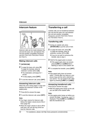 Page 32Intercom
32For assistance, please visit http://www.panasonic.com/phonehelp
Intercom feature
Intercom calls can be made between this 
unit and the base unit, and between this 
unit and another compatible Panasonic 
unit (KX-THA11/KX-THA12/KX-THA16/
KX-THA17).
Making intercom calls
1{INTERCOM}
2To page the base unit, press {0}.
To page the handset, enter its 
extension number ({1} to {8}).
LThe destination unit beeps for 1 
minute.
LTo stop paging, press {OFF}.
3To end the intercom call, press {OFF}....