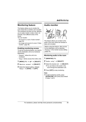Page 35H Monitoring
For assistance, please visit http://www.panasonic.com/phonehelp35
Monitoring feature
This feature allows you to monitor the 
room where this or another unit is located. 
The monitored unit does not ring, allowing 
you to easily monitor a baby’s room, for 
example, from different areas of the 
house.
You can monitor:
– the sound in a room (“Audio monitor”, 
page 35) 
– the image and sound of a room (“Video 
monitor”, page 36).
Enabling monitoring access
To use the monitoring feature, you need...