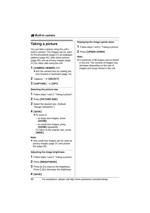 Page 40v Built-in camera
40For assistance, please visit http://www.panasonic.com/phonehelp
Taking a picture
You can take a picture using the unit’s 
built-in camera. The images can be used 
for the phonebook (page 21), as wallpaper 
patterns (page 44), slide show pictures 
(page 45), and as privacy images (page 
31) for video calls using the unit.
1{CAMERA VIEWER} (F4)
LAim the camera lens by rotating the 
lens forward or backward (page 14).
2“Camera” i {SELECT}
3{CAPTURE} i {OFF}
Selecting the picture size...