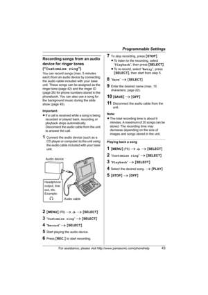 Page 43Programmable Settings
For assistance, please visit http://www.panasonic.com/phonehelp43
Recording songs from an audio 
device for ringer tones 
(“Customize ring”)
You can record songs (max. 5 minutes 
each) from an audio device by connecting 
the audio cable included with your base 
unit. These songs can be assigned as the 
ringer tone (page 42) and the ringer ID 
(page 26) for phone numbers stored in the 
phonebook. You can also use a song for 
the background music during the slide 
show (page 45)....