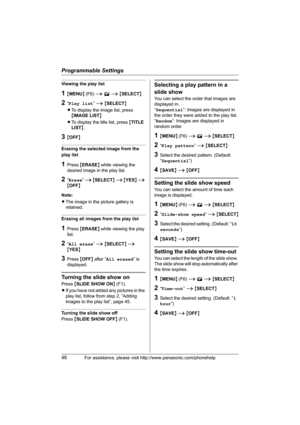 Page 46Programmable Settings
46For assistance, please visit http://www.panasonic.com/phonehelp
Viewing the play list
1{MENU} (F6) i E i {SELECT}
2“Play list” i {SELECT}
LTo display the image list, press 
{IMAGE LIST}.
LTo display the title list, press {TITLE 
LIST}.
3{OFF}
Erasing the selected image from the 
play list
1Press {ERASE} while viewing the 
desired image in the play list.
2“Erase” i {SELECT} i {YES} i 
{OFF}
Note:
LThe image in the picture gallery is 
retained.
Erasing all images from the play list...