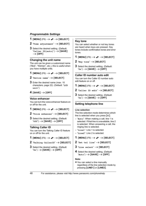 Page 48Programmable Settings
48For assistance, please visit http://www.panasonic.com/phonehelp
1{MENU} (F6) i x i {SELECT}
2“Time adjustment” i {SELECT}
3Select the desired setting. (Default: 
“Caller ID[auto]”) i {SAVE} 
i {OFF}
Changing the unit name
The unit can be given a customized name 
(“Bob”, “Kitchen”, etc.), this is useful when 
you have multiple units.
1{MENU} (F6) i x i {SELECT}
2“Device name” i {SELECT}
3Enter the desired name (max. 10 
characters; page 22). (Default: “LCD 
unit”)
4{SAVE} i {OFF}...