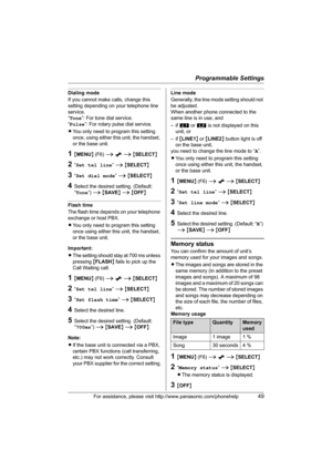 Page 49Programmable Settings
For assistance, please visit http://www.panasonic.com/phonehelp49
Dialing mode
If you cannot make calls, change this 
setting depending on your telephone line 
service.
“Tone”: For tone dial service.
“Pulse”: For rotary pulse dial service.
LYou only need to program this setting 
once, using either this unit, the handset, 
or the base unit.
1{MENU} (F6) i x i {SELECT}
2“Set tel line” i {SELECT}
3“Set dial mode” i {SELECT}
4Select the desired setting. (Default: 
“Tone”) i {SAVE} i...