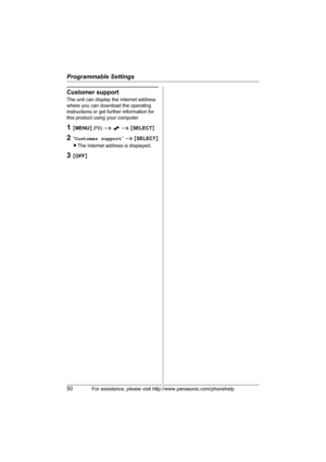 Page 50Programmable Settings
50For assistance, please visit http://www.panasonic.com/phonehelp
Customer support
The unit can display the Internet address 
where you can download the operating 
instructions or get further information for 
this product using your computer.
1{MENU} (F6) i x i {SELECT}
2“Customer support” i {SELECT}
LThe Internet address is displayed.
3{OFF}
THA16.book  Page 50  Thursday, March 9, 2006  6:43 PM 