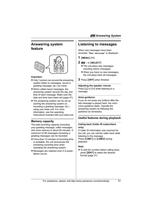 Page 51i Answering System
For assistance, please visit http://www.panasonic.com/phonehelp51
Answering system 
feature
Important:
LOnly 1 person can access the answering 
system (listen to messages, record a 
greeting message, etc.) at a time.
LWhen callers leave messages, the 
answering system records the day and 
time of each message. Make sure the 
date and time have been set (page 47).
LThe answering system can be set up 
(turning the answering system on, 
recording a greeting message, etc.) 
using your base...