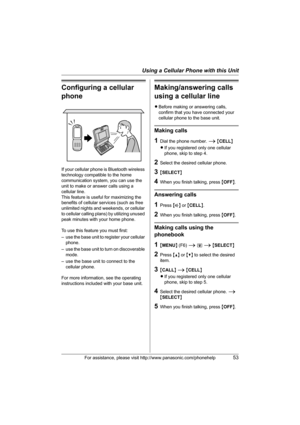 Page 53Using a Cellular Phone with this Unit
For assistance, please visit http://www.panasonic.com/phonehelp53
Configuring a cellular 
phone
If your cellular phone is Bluetooth wireless 
technology compatible to the home 
communication system, you can use the 
unit to make or answer calls using a 
cellular line.
This feature is useful for maximizing the 
benefits of cellular services (such as free 
unlimited nights and weekends, or cellular 
to cellular calling plans) by utilizing unused 
peak minutes with your...