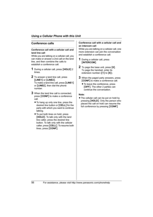 Page 56Using a Cellular Phone with this Unit
56For assistance, please visit http://www.panasonic.com/phonehelp
Conference calls
Conference call with a cellular call and 
land line call
While you are talking on a cellular call, you 
can make or answer a 2nd call on the land 
line, and then combine the calls to 
establish a conference call.
1During a cellular call, press {HOLD} 2 
times.
2To answer a land line call, press 
{LINE1} or {LINE2}.
To make a land line call, press {LINE1} 
or {LINE2}, then dial the...