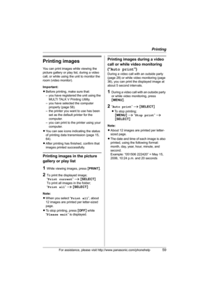 Page 59Printing
For assistance, please visit http://www.panasonic.com/phonehelp59
Printing images
You can print images while viewing the 
picture gallery or play list, during a video 
call, or while using the unit to monitor the 
room (video monitor).
Important:
LBefore printing, make sure that: 
– you have registered the unit using the 
MULTI TALK V Printing Utility.
– you have selected the computer 
properly (page 58).
– the printer you want to use has been 
set as the default printer for the 
computer.
– you...