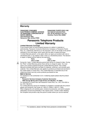 Page 11✄
For assistance, please visit http://www.panasonic.com/phonehelp11
Warranty
PANASONIC CONSUMER 
ELECTRONICS COMPANY, DIVISION 
OF PANASONIC CORPORATION OF 
NORTH AMERICA 
One Panasonic Way, 
Secaucus, New Jersey 07094PANASONIC PUERTO RICO, INC.
San Gabriel Industrial Park, 
Ave. 65 de Infantería, Km. 9.5,
Carolina, Puerto Rico 00985
Panasonic Telephone Products
Limited Warranty
Limited Warranty Coverage
If your product does not work properly because of a defect in materials or 
workmanship, Panasonic...