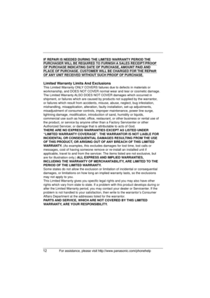 Page 1212For assistance, please visit http://www.panasonic.com/phonehelp
IF REPAIR IS NEEDED DURING THE LIMITED WARRANTY PERIOD THE 
PURCHASER WILL BE REQUIRED TO FURNISH A SALES RECEIPT/PROOF 
OF PURCHASE INDICATING DATE OF PURCHASE, AMOUNT PAID AND 
PLACE OF PURCHASE. CUSTOMER WILL BE CHARGED FOR THE REPAIR 
OF ANY UNIT RECEIVED WITHOUT SUCH PROOF OF PURCHASE.
Limited Warranty Limits And Exclusions
This Limited Warranty ONLY COVERS failures due to defects in materials or 
workmanship, and DOES NOT COVER...