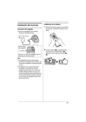 Page 16(3)
Instalación del auricular
Conexión del cargador
LUse sólo el adaptador para corriente 
Panasonic PQLV206 incluido.
Nota:
LLos adaptadores para corriente deben 
permanecer conectados todo el tiempo. (Es 
normal que el adaptador se caliente durante 
su uso.)
LEl adaptador para corriente debe estar 
conectado a un enchufe de corriente 
orientado verticalmente o en una toma de 
corriente alterna montada en el piso. No 
conecte el adaptador para corriente alterna a 
una toma de corriente montada en el...