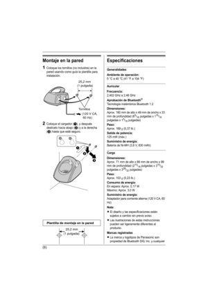 Page 19(6)
Montaje en la pared
1Coloque los tornillos (no incluidos) en la 
pared usando como guía la plantilla para 
instalación.
2Coloque el cargador (A), y después 
deslícelo hacia abajo (
B) y a la derecha 
(
C) hasta que esté seguro.
Especificaciones
Generalidades
Ambiente de operación:
5 °C a 40 °C (41 °F a 104 °F)
Auricular
Frecuencia:
2,402 GHz a 2,48 GHz
Aprobación de Bluetooth®
Tecnología inalámbrica Bluetooth 1.2
Dimensiones:
Aprox. 160 mm de alto x 49 mm de ancho x 33 
mm de profundidad (65/16...