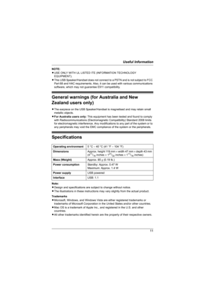 Page 11Useful Information
11
NOTE:
LUSE ONLY WITH UL LISTED ITE (INFORMATION TECHNOLOGY 
EQUIPMENT).
LThis USB Speaker/Handset does not connect to a PSTN and is not subject to FCC 
Part 68 and HAC requirements. Also, it can be used with various communications 
software, which may not guarantee E911 compatibility.
General warnings (for Australia and New 
Zealand users only)
LThe earpiece on the USB Speaker/Handset is magnetised and may retain small 
metallic objects.
LFor Australia users only: This equipment has...