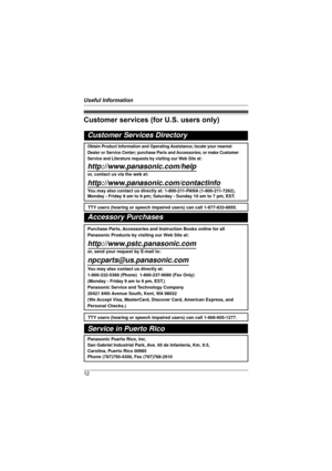 Page 12Useful Information
12
Customer services (for U.S. users only)
Customer Services Directory
Obtain Product Information and Operating Assistance; locate your nearest 
Dealer or Service Center; purchase Parts and Accessories; or make Customer 
Service and Literature requests by visiting our Web Site at:
http://www.panasonic.com/help
or, contact us via the web at: 
http://www.panasonic.com/contactinfo
You may also contact us directly at: 1-800-211-PANA (1-800-211-7262),
Monday - Friday 9 am to 9 pm; Saturday...