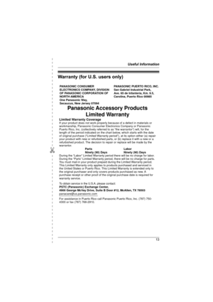 Page 13Useful Information
13
✄
Warranty (for U.S. users only)
PANASONIC CONSUMER 
ELECTRONICS COMPANY, DIVISION 
OF PANASONIC CORPORATION OF 
NORTH AMERICA 
One Panasonic Way, 
Secaucus, New Jersey 07094PANASONIC PUERTO RICO, INC.
San Gabriel Industrial Park, 
Ave. 65 de Infantería, Km. 9.5,
Carolina, Puerto Rico 00985
Panasonic Accessory Products
Limited Warranty
Limited Warranty CoverageIf your product does not work properly because of a defect in materials or 
workmanship, Panasonic Consumer Electronics...