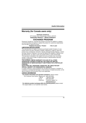 Page 15Useful Information
15
Warranty (for Canada users only)
Panasonic Canada Inc.
5770 Ambler Drive, Mississauga, Ontario L4W 2T3
PANASONIC PRODUCT - LIMITED WARRANTY
EXCHANGE PROGRAM
Panasonic Canada Inc. warrants this product to be free from defects in material 
and workmanship and agrees to replace the product for a period as stated below 
from the date of original purchase.
Telephone Accessory / Product           - One (1) year
LIMITATIONS AND EXCLUSIONS
This warranty does not apply to products purchased...