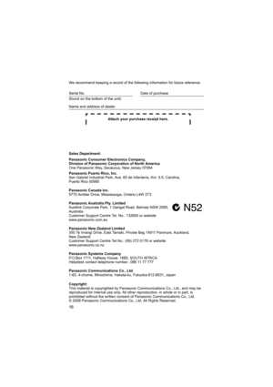Page 1616
We recommend keeping a record of the following information for future reference.
Attach your purchase receipt here.
Sales Department:
Panasonic Consumer Electronics Company,
Division of Panasonic Corporation of North America
One Panasonic Way, Secaucus, New Jersey 07094
Panasonic Puerto Rico, Inc.
San Gabriel Industrial Park, Ave. 65 de Infantería, Km. 9.5, Carolina, 
Puerto Rico 00985
Panasonic Canada Inc.
5770 Ambler Drive, Mississauga, Ontario L4W 2T3
Panasonic Australia Pty. Limited
Austlink...