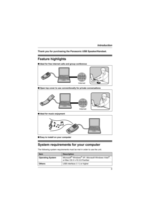 Page 3Introduction
3
Thank you for purchasing the Panasonic USB Speaker/Handset.
Feature highlights
■Ideal for free internet calls and group conference
■Open top cover to use conventionally for private conversations
■Ideal for music enjoyment
■Easy to install on your computer
System requirements for your computer
The following system requirements must be met in order to use the unit.
ItemDescription
Operating SystemMicrosoft
® Windows® XP, Microsoft Windows Vista®, 
or Mac OS X v10.3.9 Panther
OthersUSB...