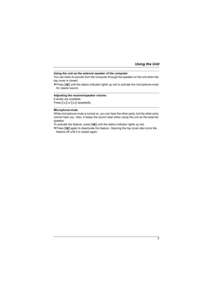 Page 7Using the Unit
7
Using the unit as the external speaker of the computer
You can listen to sounds from the computer through the speaker on the unit when the 
top cover is closed. 
LPress {T} until the status indicator lights up red to activate the microphone-mute 
for clearer sound.
Adjusting the receiver/speaker volume 
6 levels are available. 
Press {} repeatedly.
Microphone-mute
While microphone-mute is turned on, you can hear the other party, but the other party 
cannot hear you. Also, it keeps the...