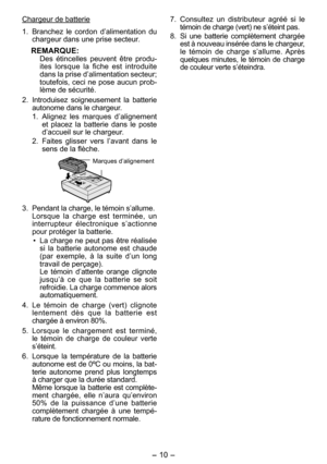 Page 10
- 10 - 

Chargeur de batterie
1. Branchez  le  cordon  d’alimentation  du 
chargeur dans une prise secteur.
REMARQUE:Des  étincelles  peuvent  être  produ-ites  lorsque  la  fiche  est  introduite dans la prise d’alimentation secteur; toutefois, ceci ne pose aucun prob-
lème de sécurité.
. 
Introduisez  soigneusement  la  batterie autonome dans le chargeur.
1.  Alignez  les  marques  d’alignement 
et  placez  la  batterie  dans  le  poste d’accueil sur le chargeur.
.  Faites  glisser  vers...