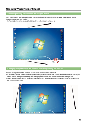 Page 1111
Use with Windows (continued)
Switching quickly between mouse and pen modes
Click the pointer or pen (Red Pen/Green Pen/Blue Pen/Marker Pen) tip above or below the screen to switch 
between mouse and pen modes.
・ In Pen mode, the color selected last time will be automatically switche\
d to.
Changing the position of the tool bar & showing/hiding the tool bar
You can change the tool bar position, as well as set whether or not to sh\
ow it.
・  If you select outside the left screen edge with the light pen...