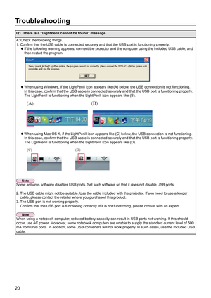 Page 2020
Troubleshooting
Q1. There is a "LightPenII cannot be found" message.
A: Check the following things.
1.  Confirm that the USB cable is connected securely and that the USB port is functioning properly .
If the following warning appears, connect the projector and the computer using the included USB cable, and 
 
z
then restart the program.
  When using Windows, if the LightPenII icon appears like (A) below , the USB connection is not functioning. 
 
z
In this case, confirm that the USB cable is...