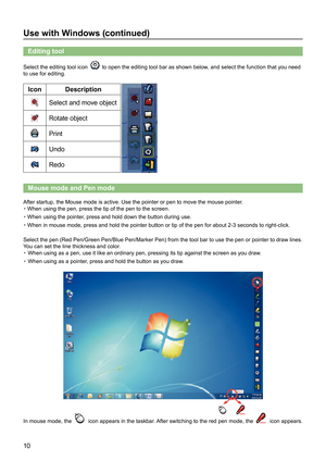 Page 1010
Use with Windows (continued)
Editing tool 
Select the editing tool icon  to open the editing tool bar as shown below, and select the function that you need 
to use for editing. 
Icon Description
Select and move object
Rotate object
Print
Undo
Redo
Mouse mode and Pen mode
After startup, the Mouse mode is active. Use the pointer or pen to move \
the mouse pointer.
・When using the pen, press the tip of the pen to the screen.
・When using the pointer, press and hold down the button during use.
・When in...