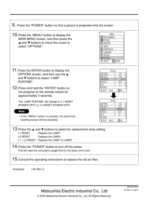 Page 44
Matsushita Electric Industrial Co., Ltd
© 2002 Matsushita Electric Industrial Co., Ltd. All Rights Reserved.
M1002-4047
Printed in Japan
Note
• If the “MENU” button is pressed, the lamp time
resetting screen will be cancelled.
Accessory• Air filter x1
10.Press the “MENU” button to display the
MAIN MENU screen, and then press the
 and  buttons to move the cursor to
select “OPTION2”.
11 .Press the ENTER button to display the
OPTION2 screen, and then use the 
and  buttons to select “LAMP
RUNTIME”....