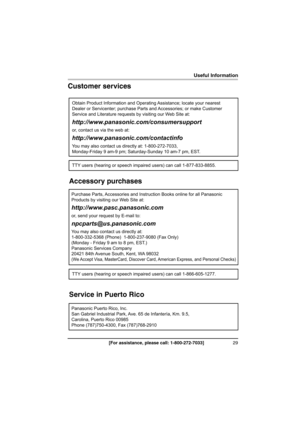 Page 2929[For assistance, please call: 1-800-272-7033]
Useful Information
Customer services
Accessory purchases
Service in Puerto Rico
Obtain Product Information and Operating Assistance; locate your nearest 
Dealer or Servicenter; purchase Parts and Accessories; or make Customer 
Service and Literature requests by visiting our Web Site at:
http://www.panasonic.com/consumersupport
or, contact us via the web at:
http://www.panasonic.com/contactinfo
You may also contact us directly at: 1-800-272-7033,...