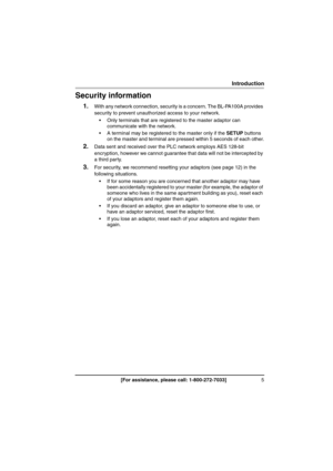 Page 55[For assistance, please call: 1-800-272-7033]
Introduction
Security information
1.With any network connection, security is a concern. The BL-PA100A provides 
security to prevent unauthorized access to your network.
 Only terminals that are registered to the master adaptor can 
communicate with the network.
 A terminal may be registered to the master only if the SETUP buttons 
on the master and terminal are pressed within 5 seconds of each other.
2.Data sent and received over the PLC network employs...