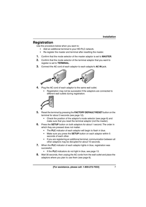 Page 77[For assistance, please call: 1-800-272-7033]
Installation
Installation
Registration
Use the procedure below when you want to:
 Add an additional terminal to your HD-PLC network.
 Re-register the master and terminal after resetting the master.
1.Confirm that the mode selector of the master adaptor is set to MASTER.
2.Confirm that the mode selector of the terminal adaptor that you want to 
register is set to TERMINAL.
3.Connect the AC cord of each adaptor to each adaptor’s AC IN jack.
4.Plug the AC...