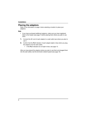 Page 88
Installation
Placing the adaptors
Refer to the information on page 4 when selecting a location to place your 
adaptors.
Note
 If you have purchased additional adaptors, make sure you have registered 
them to the master (see page 7) before placing them where you plan to use 
them.
1.Connect the AC cord of each adaptor to a wall outlet near where you plan to 
use it.
2.Confirm that the PLC indicator of each adaptor lights in blue when you plug 
the adaptors into the wall outlets.
 If the PLC indicators...