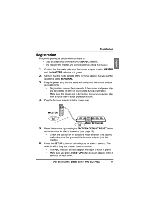 Page 1111[For assistance, please call: 1-800-272-7033]
Installation
InstallationRegistration
Follow the procedure below when you want to:
 Add an additional terminal to your  HD-PLC network.
 Re-register the master and terminal after resetting the master.
1.Confirm that the mode selector of the master adaptor is set to  MASTER 
and the MASTER  indicator is lit green.
2.Confirm that the mode selector of the  terminal adaptor that you want to 
register is set to  TERMINAL.
3.Plug the power strip into the same...