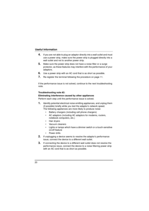 Page 2020
Useful Information
4.If you are not able to plug an adaptor directly into a wall outlet and must 
use a power strip, make sure the power strip is plugged directly into a 
wall outlet and not to another power strip.
5.Make sure the power strip does not have a noise filter or a surge 
protector, as these features may in terfere with the performance of your 
adaptors.
6.Use a power strip with an AC cord that is as short as possible.
7.Re-register the terminal following the procedure on page 11.
If the...