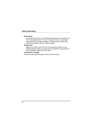 Page 2626
Useful Information
EnvironmentDo not place the unit in a room where the temperature is less than 0 °C 
(32 °F) or greater than 40 °C (104 °F). Allow 10 cm (4 in.) clearance 
around the unit for proper ventilation. Avoid excessive smoke, dust, 
mechanical vibration, shock, or direct sunlight.
Routine Care Wipe the unit with a soft cloth. Do not use benzine, thinner, or any 
abrasive powder. When you leave the unit unused for a long period of 
time, unplug the adaptor from the outlet.
In the Event of...