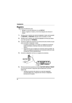 Page 3636
Instalación
InstalaciónRegistro
Siga este procedimiento para: Agregar un terminal adicional a la red  HD-PLC.
 Volver a registrar el master y el terminal después de reiniciar el  master.
1.Verifique que el selector de modo del adaptador master esté ajustado 
en MASTER  y el MASTER  indicador esté encendido en verde.
2.Verifique que el selector de modo del adaptador terminal que desea 
usar esté ajustado en  TERMINAL.
3.Conecte la regleta de conectores a la misma toma de corriente a la que 
está...