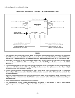Page 13-13- 2. Review Figure 10 for multiswitch wiring.
Multiswitch Installations Using Sat A & Sat B (Two Dual LNBs)FIGURE 10
3.  Pass one end of two coaxial cables (labeled “Sat A”on both ends) through the rectangular feed tube on the side marked
“Sat A”. Then attach them to the LNB that will be mounted in the position marked “Sat A”at the end of plastic LNB Adapter.
IMPORTANT! If labeled cables are not supplied, then mark two cables on both ends “Sat A” with masking tape.
4. Repeat Step 3 for inserting the...