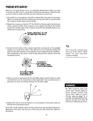 Page 7-7-PRECISE SITE SURVEY
Based on your general site survey, you probably already know where you want
to mount your dish, but it’s a good idea to follow the pro c e d u res outlined in this
section in order to make sure that your site selection is a good one.
1. Go outside to your install site and hold a compass flat in the palm of your hand.
Hold your hand still until the needle stops moving (the dark or colored half of
the compass needle always points North).
2. Rotate the compass so that the “N” (for...