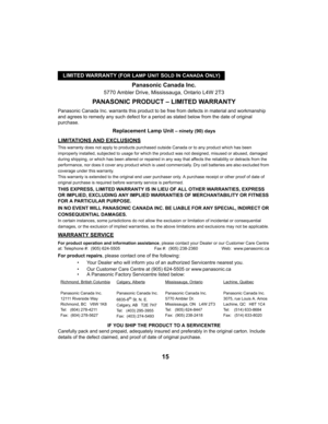 Page 15LIMITED WARRANTY (FOR LAMP UNIT SOLD IN CANADA ONLY)
15
Panasonic Canada Inc.
5770 Ambler Drive, Mississauga, Ontario L4W 2T3
PANASONIC PRODUCT – LIMITED WARRANTY
Panasonic Canada Inc. warrants this product to be free from defects in material and workmanship 
and agrees to remedy any such defect for a period as stated below from the date of original 
purchase.
Replacement Lamp Unit – ninety (90) days
LIMITATIONS AND EXCLUSIONS
This warranty does not apply to products purchased outside Canada or to any...