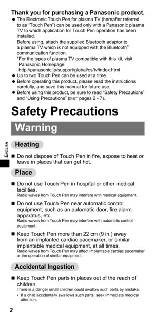 Page 2ENGLISH
2
Thank you for purchasing a Panasonic product.    
The Electronic Touch Pen for plasma TV (hereafter referred 
to as “Touch Pen”) can be used only with a Panasonic plasma 
TV to which application for Touch Pen operation has been 
installed.
Before using, attach the supplied Bluetooth adaptor to 
a plasma TV which is not equipped with the Bluetooth
® 
communication function.
* For the types of plasma TV compatible with this kit, visit 
Panasonic Homepage....