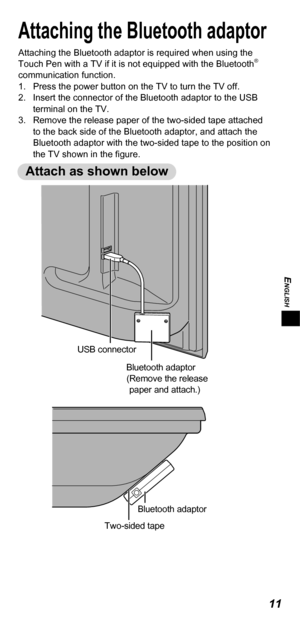 Page 11ENGLISH
11
Attaching the Bluetooth adaptor
Attaching the Bluetooth adaptor is required when using the 
Touch Pen with a TV if it is not equipped with the Bluetooth® 
communication function.
1.  Press the power button on the TV to turn the TV off.
2.  Insert the connector of the Bluetooth adaptor to the USB 
terminal on the TV.
3.  Remove the release paper of the two-sided tape attached 
to the back side of the Bluetooth adaptor, and attach the 
Bluetooth adaptor with the two-sided tape to the position on...