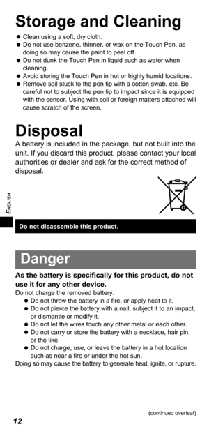 Page 12ENGLISH
12
Storage and Cleaning
   
Clean using a soft, dry cloth.
   
Do not use benzene, thinner, or wax on the Touch Pen, as 
doing so may cause the paint to peel off.
   
Do not dunk the Touch Pen in liquid such as water when 
cleaning.
   
Avoid storing the Touch Pen in hot or highly humid locations.
   
Remove soil stuck to the pen tip with a cotton swab, etc. Be 
careful not to subject the pen tip to impact since it is equipped 
with the sensor. Using with soil or foreign matters attached will...