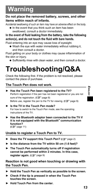 Page 13ENGLISH
13
Warning
Do not place the removed battery, screws, and other 
items within reach of infants.
Accidental swallowing of such an item may have an adverse effect on the body.   
In the event that you think such an item has been 
swallowed, consult a doctor immediately.
In the event of ﬂ uid leaking from the battery, take the following 
action(s), and do not touch the ﬂ uid with bare hands.
Fluid entering into an eye may cause loss of eyesight.
   
Wash the eye with water immediately without rubbing...